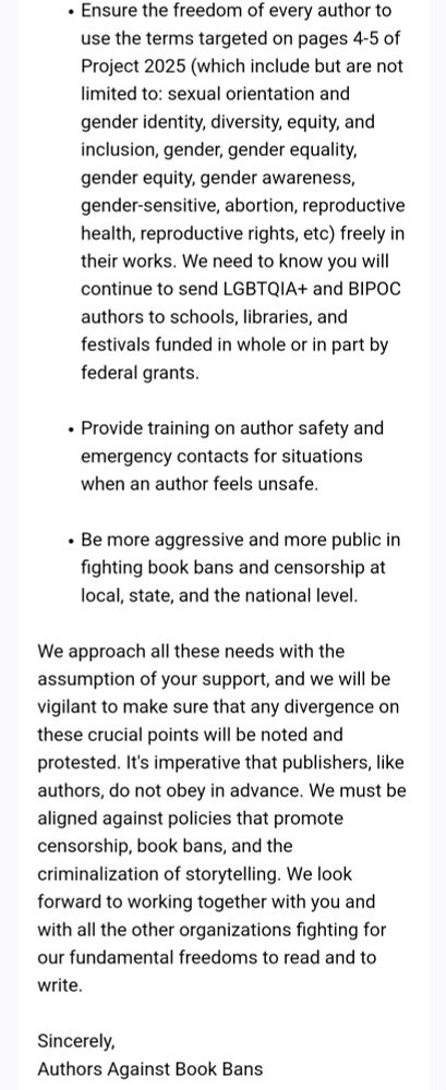 Ensure the freedom of every author to use the terms targeted on pages 4-5 of Project 2025 (which include but are not limited to: sexual orientation and gender identity, diversity, equity, and inclusion, gender, gender equality, gender equity, gender awareness, gender-sensitive, abortion, reproductive health, reproductive rights, etc) freely in their works. We need to know you will continue to send LGBTQIA+ and BIPOC authors to schools, libraries, and festivals funded in whole or in part by federal grants. . Provide training on author safety and emergency contacts for situations when an author feels unsafe. . Be more aggressive and more public in fighting book bans and censorship at local, state, and the national level. We approach all these needs with the assumption of your support, and we will be vigilant to make sure that any divergence on these crucial points will be noted and protested. It's imperative that publishers, like authors, do not obey in advance. We must be aligned against policies that promote censorship, book bans, and the criminalization of storytelling. We look forward to working together with you and with all the other organizations fighting for our fundamental freedoms to read and to write. Sincerely, Authors Against Book Bans