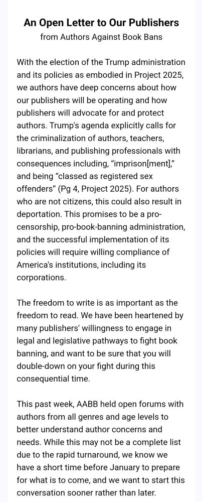 An Open Letter to Our Publishers from Authors Against Book Bans 
With the election of the Trump administration and its policies as embodied in Project 2025, we authors have deep concerns about how our publishers will be operating and how publishers will advocate for and protect authors. Trump's agenda explicitly calls for the criminalization of authors, teachers, librarians, and publishing professionals with consequences including, "imprison[ment)," and being "classed as registered offenders" (Pg 4, Project 2025). For authors who are not citizens, this could also result in deportation. This promises to be a pro-censorship, pro-book-banning administration, and the successful implementation of its policies will require willing compliance of America's institutions, including its corporations. The freedom to write is as important as the freedom to read. We have been heartened by many publishers' willingness to engage in legal and legislative pathways to fight book banning, and want to be sure that you will double-down on your fight during this consequential time. This past week, AABB held open forums with authors from all genres and age levels to better understand author concerns and needs. While this may not be a complete list due to the rapid turnaround, we know we have a short time before January to prepare for what is to come, and we want to start this conversation sooner rather than later