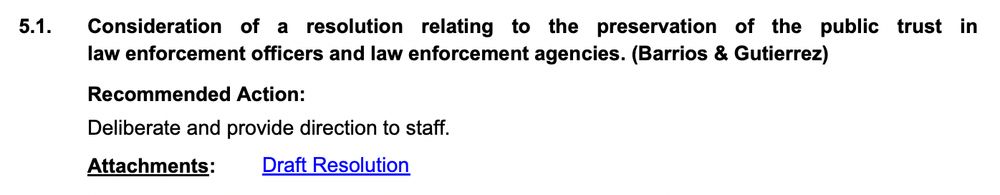 5.1. Consideration of a resolution relating to the preservation of the public trust in
law enforcement officers and law enforcement agencies. (Barrios & Gutierrez)
Deliberate and provide direction to staff.
Recommended Action:
Attachments: Draft Resolution