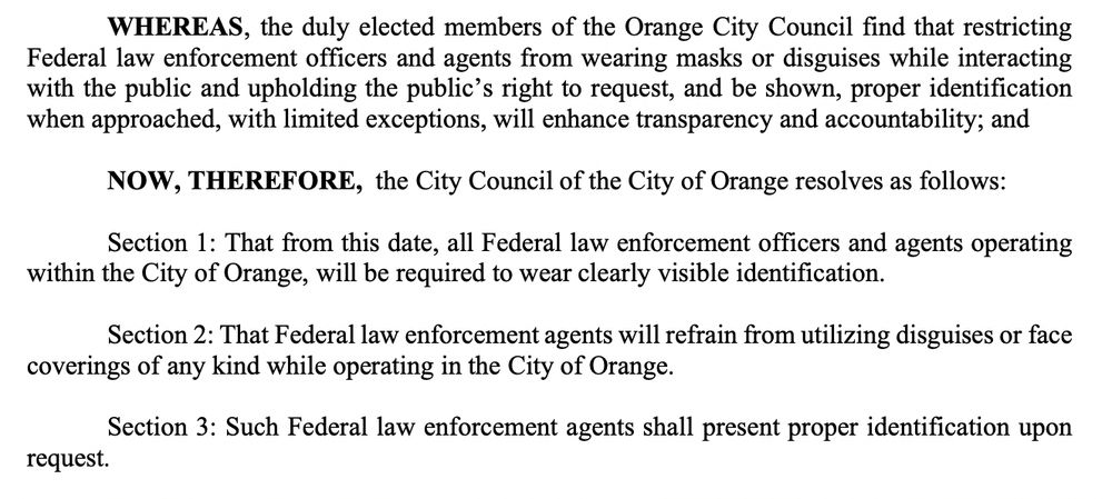 WHEREAS, the duly elected members of the Orange City Council find that restricting
Federal law enforcement officers and agents from wearing masks or disguises while interacting
with the public and upholding the public’s right to request, and be shown, proper identification
when approached, with limited exceptions, will enhance transparency and accountability; and
NOW, THEREFORE, the City Council of the City of Orange resolves as follows:
Section 1: That from this date, all Federal law enforcement officers and agents operating
within the City of Orange, will be required to wear clearly visible identification.
Section 2: That Federal law enforcement agents will refrain from utilizing disguises or face
coverings of any kind while operating in the City of Orange.
Section 3: Such Federal law enforcement agents shall present proper identification upon
request.