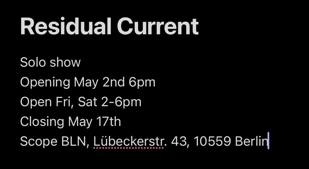 A screenshot from Obsidian saying
Residual Current
Solo show
Opening May 2nd 6pm
Open Fri, Sat 2-6pm
Closing May 17th 6pm
Scope BLN, Lübeckerstr. 43, 10559, Berlin