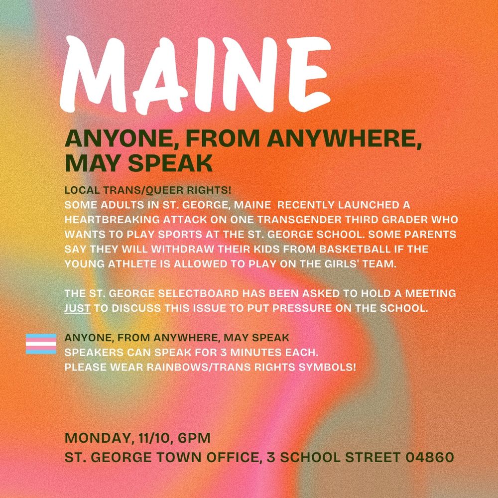 MAINE 

ANYONE, FROM ANYWHERE,
MAY SPEAK

LOCAL TRANS/QUEER RIGHTS! SOME ADULTS IN ST. GEORGE, MAINE RECENTLY LAUNCHED A HEARTBREAKING ATTACK ON ONE TRANSGENDER THIRD GRADER WHO WANTS TO PLAY SPORTS AT THE ST. GEORGE SCHOOL. SOME PARENTS SAY THEY WILL WITHDRAW THEIR KIDS FROM BASKETBALL IF THE
YOUNG ATHLETE IS ALLOWED TO PLAY ON THE GIRLS' TEAM. THE ST. GEORGE SELECTBOARD HAS BEEN ASKED TO HOLD A MEETING
JUST TO DISCUSS THIS ISSUE TO PUT PRESSURE ON THE SCHOOL. 

ANYONE, FROM ANYWHERE, MAY SPEAK
SPEAKERS CAN SPEAK FOR 3 MINUTES EACH.

PLEASE WEAR RAINBOWS/TRANS RIGHTS SYMBOLS!

MONDAY, 11/10, 6PM
ST. GEORGE TOWN OFFICE, 3 SCHOOL STREET 04860