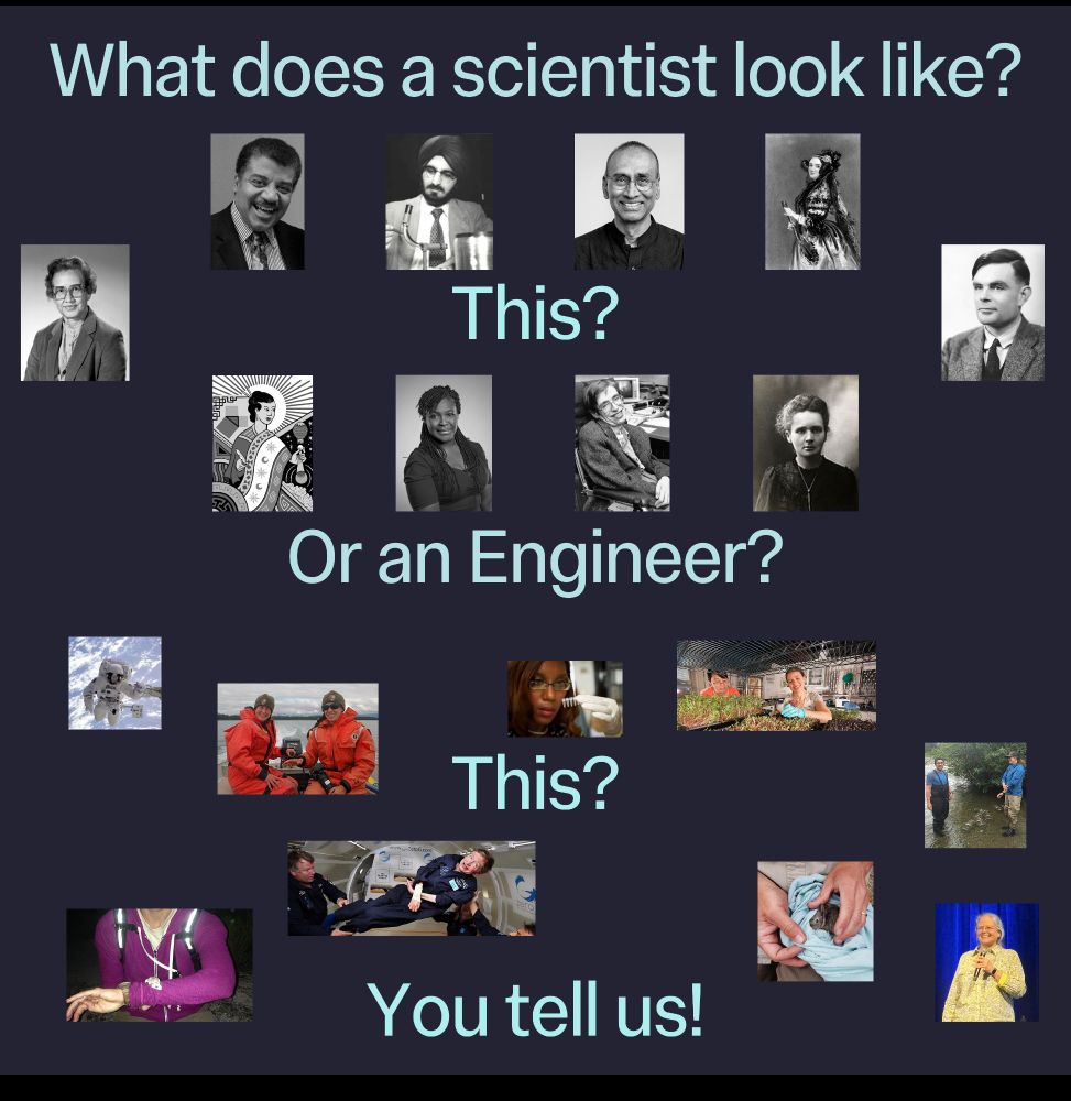 The text reads: "What does a scientist look like? This?" This text is surrounded by people in black and white imaged.
Then there is text: Or an Engineer? This? This text is surrounded by a diversity of people in coloured images performing a variety of STEM jobs and roles.
At the bottom it reads: You tell us! 