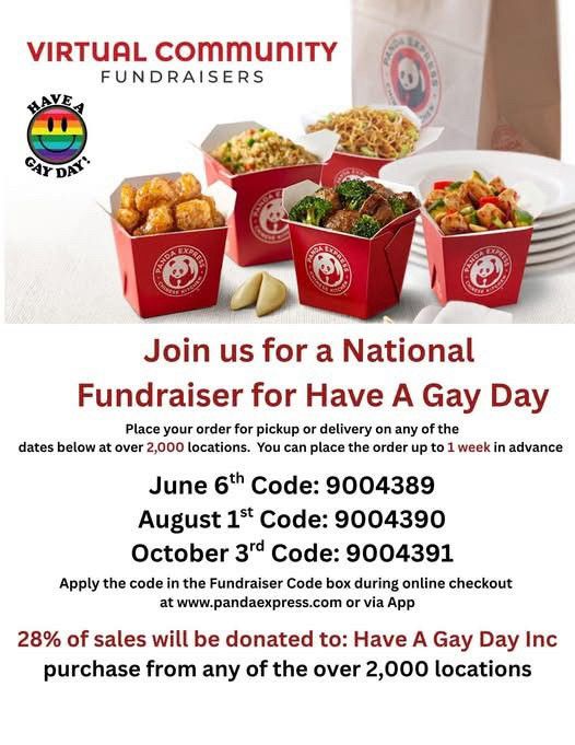 Join us for a National Fundraiser for Have a Gay Day. 

Place your order for pick up or delivery on any of the dates below at over 2000 locations. You can order up to 1 week in advance. 

August 1st code:  9004390
October 3rd code: 9004391

Apply the code in the fundraising box during online checkout at www.pandaexpress.com or via the App. 

28% of all sales will be donated to Have a Gay Day Inc.  purchase from any of the over 2000 locations. 

You can learn more about Have a Gay Day from their Bluesky profile or their Facebook page. 
