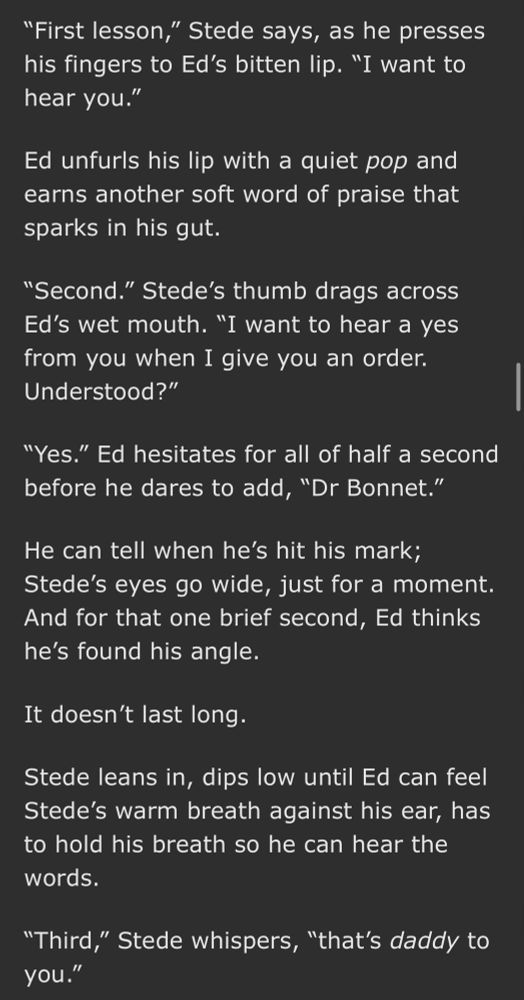 “First lesson,” Stede says, as he presses his fingers to Ed’s bitten lip. “I want to hear you.”

Ed unfurls his lip with a quiet pop and earns another soft word of praise that sparks in his gut.

“Second.” Stede’s thumb drags across Ed’s wet mouth. “I want to hear a yes from you when I give you an order. Understood?”

“Yes.” Ed hesitates for all of half a second before he dares to add, “Dr Bonnet.”

He can tell when he’s hit his mark; Stede’s eyes go wide, just for a moment. And for that one brief second, Ed thinks he’s found his angle.

It doesn’t last long.

Stede leans in, dips low until Ed can feel Stede’s warm breath against his ear, has to hold his breath so he can hear the words.

“Third,” Stede whispers, “that’s daddy to you.”