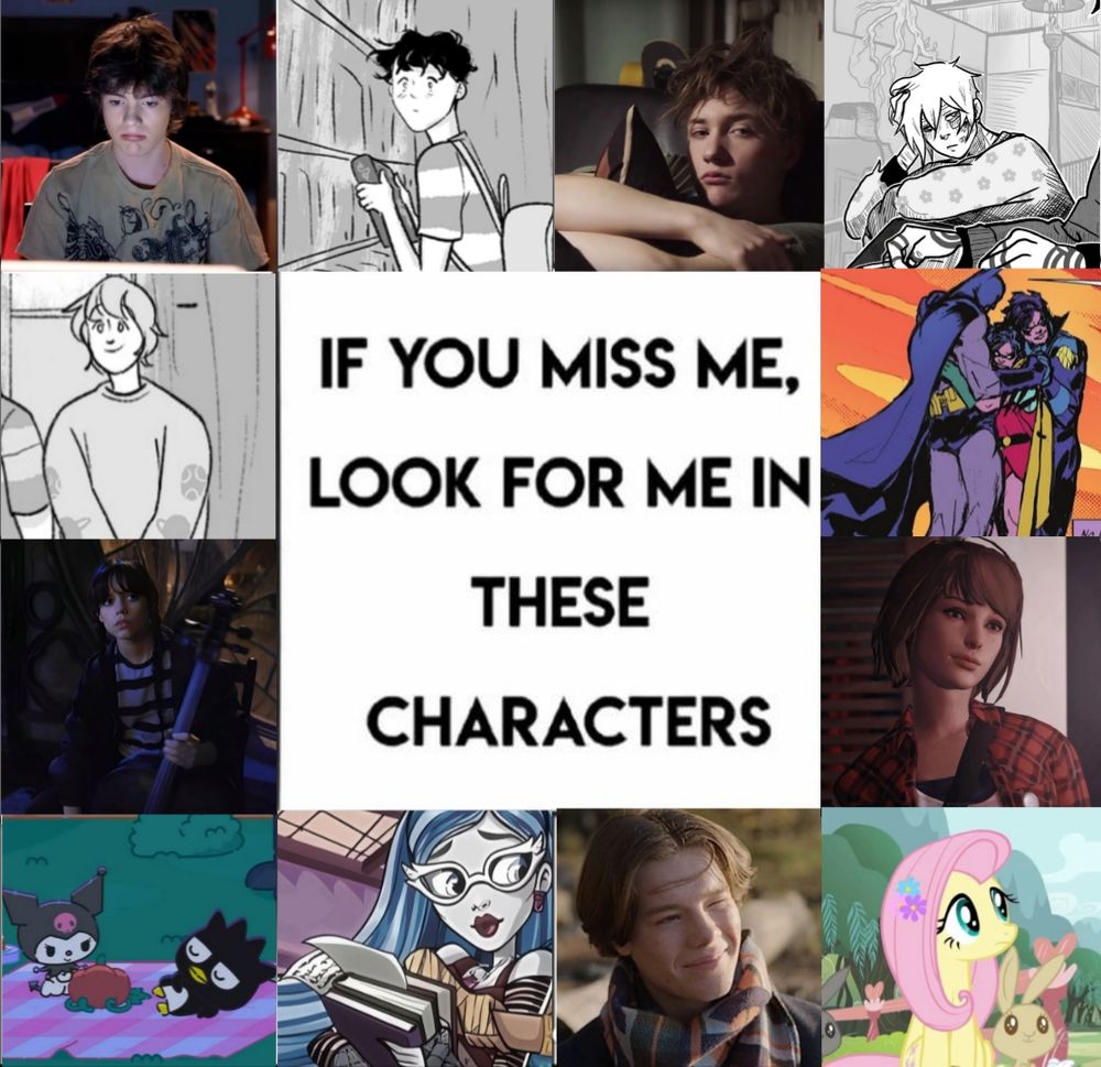 black text on a white background that says 'if you miss me, look for me in these characters'
with 12 characters around the edge of the photo.
the characters are:
ethan morgan from my babysitters a vampire
charlie spring from heartstopper
matteo florenzi from druck
ian by _hopexdecay_ on ig
aled last from heartstopper/radio silence
batman, robin, nightwing from dc
wednesday addams from wednesday
max caulfield from life is strange 
kuromi and badtz-maru from sanrio
ghoulia yelps from monster high 
wilhelm from young royals
fluttershy from my little pony 