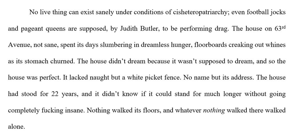 No live thing can exist sanely under conditions of cisheteropatriarchy; even football jocks and pageant queens are supposed, by Judith Butler, to be performing drag. The house on 63rd Avenue, not sane, spent its days slumbering in dreamless hunger, floorboards creaking out whines as its stomach churned. The house didn’t dream because it wasn’t supposed to dream, and so the house was perfect. It lacked naught but a white picket fence. No name but its address. The house had stood for 22 years, and it didn’t know if it could stand for much longer without going completely fucking insane. Nothing walked its floors, and whatever nothing walked there walked alone.