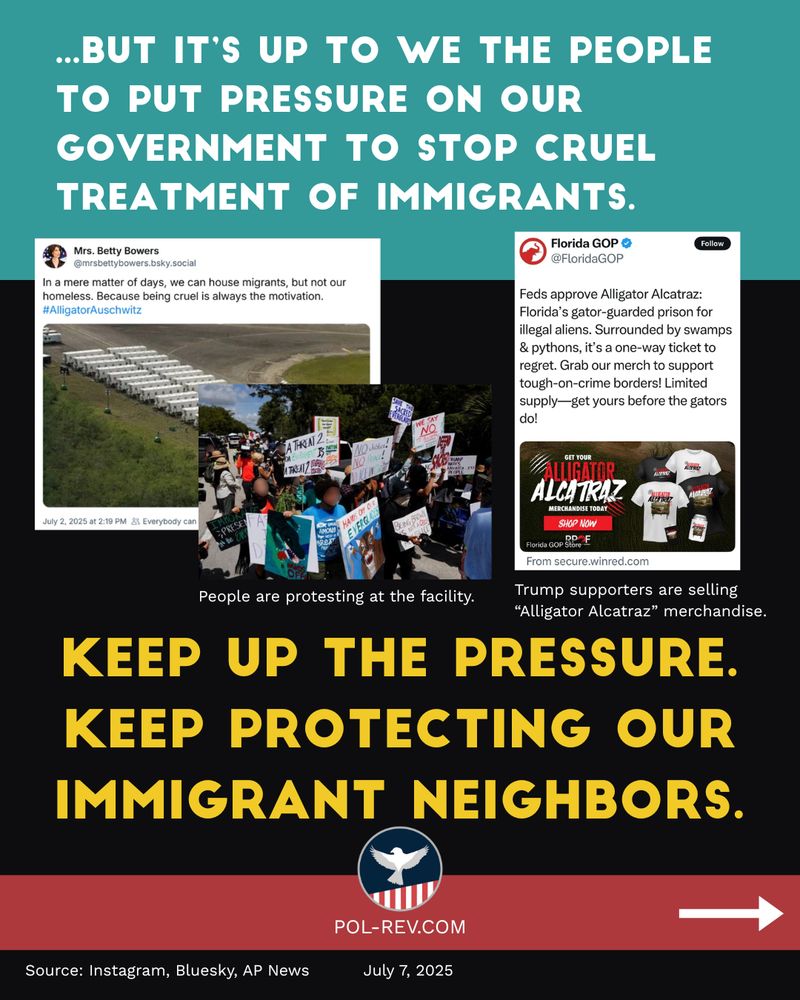 Title for the slide: ...but it’s up to we the people to put pressure on our government to stop cruel treatment of immigrants. There are three images shown. The first is a tweet from Mrs. Betty Bowers, stating, "In a matter of days, we can house migrants, but not our homeless. Because being cruel is always the motivation. #AlligatorAuschwitz" The image is of trailers at Alligator Alcatraz. The second image is of people protesting at the facility. The third image is a tweet from Florida GOP, stating, "Feds approve Alligator Alcatraz: Florida's gator-guarded prison for illegal aliens. Surrounded by swamps and pythons, it's a one-way ticket to regret. Grab out merch to support tough-on-crime borders! Limited supply - get yours before the gators do!" It shows an image of the merch available. Text underneath these images reads: Keep up the pressure. Keep protecting our immigrant neighbors. Sources for the images: Source: Instagram, Bluesky, AP News