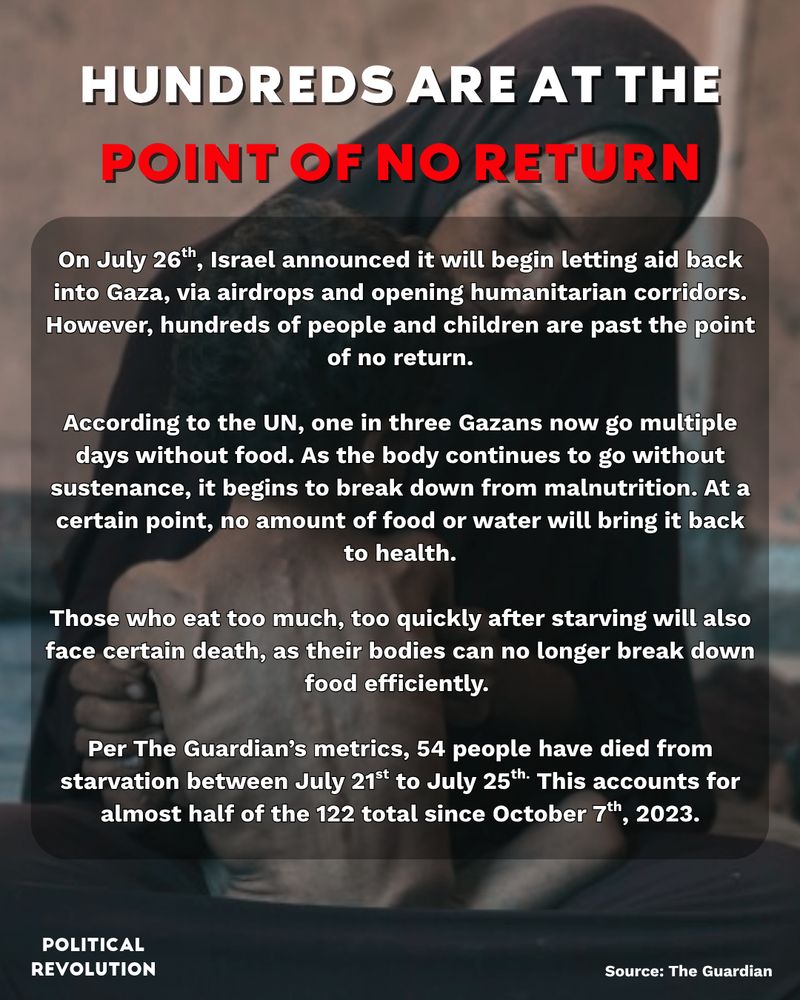 The background image is of a woman holding her malnourished child in her lap. The text reads: Hundreds are at the point of no return. On July 26th, Israel announced it will begin letting aid back into Gaza, via airdrops and opening humanitarian corridors. However, hundreds of people and children are past the point of no return. According to the UN, one in three Gazans now go multiple days without food. As the body continues to go without sustenance, it begins to break down from malnutrition. At a certain point, no amount of food or water will bring it back to health. Those who eat too much, too quickly after starving will also face certain death, as their bodies can no longer break down food efficiently. Per The Guardian’s metrics, 54 people have died from starvation between July 21st to July 25th. This accounts for almost half of the 122 total since October 7th, 2023. Source: The Guardian