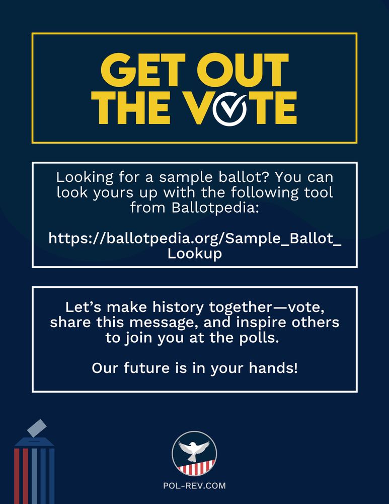 Text reads: Get Out The Vote. Looking for a sample ballot? You can look yours up with the following tool from Ballotpedia:
https://ballotpedia.org/Sample_Ballot_Lookup
Let’s make history together—vote, share this message, and inspire others to join you at the polls. Our future is in your hands! Along the bottom is the Political Revolution logo and the website pol-rev.com