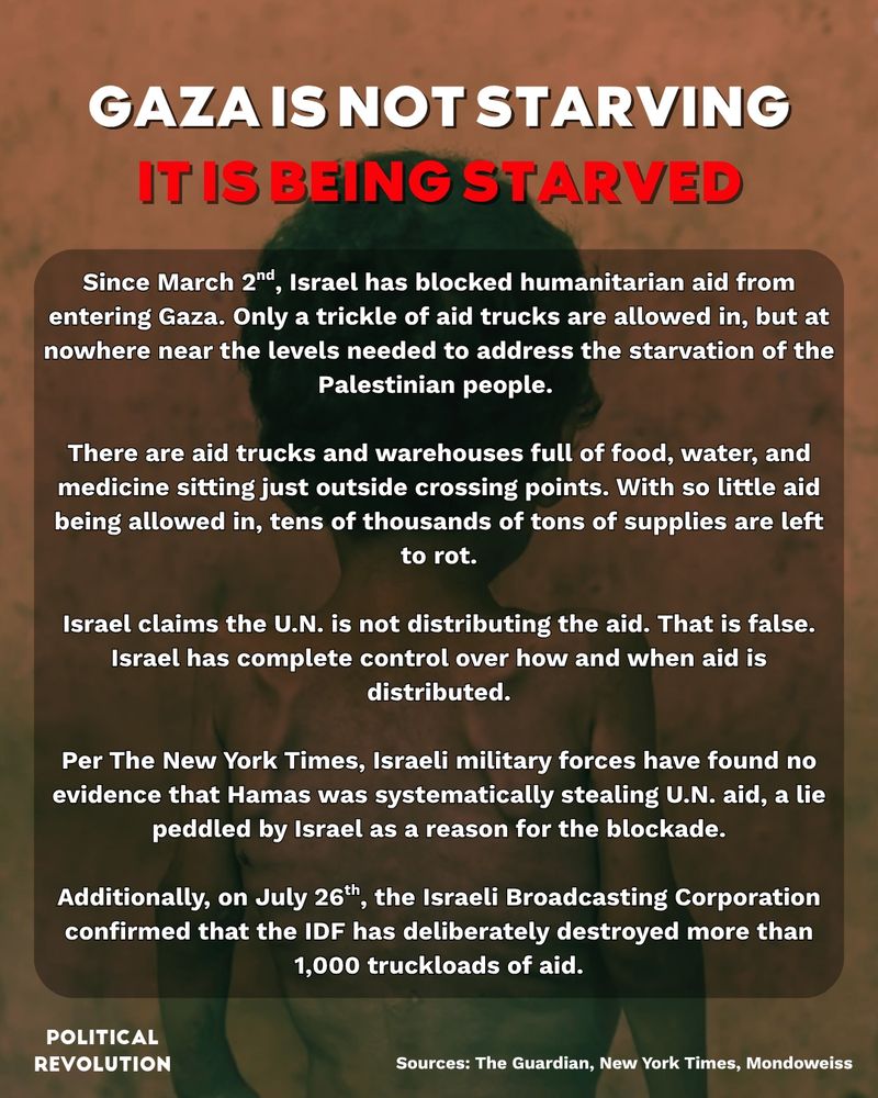 The background is an image of a malnourished child with their back to the camera. You can clearly see their shoulders and rib bones due to how thin they are. The text reads: Gaza is not starving. It is being starved. Since March 2nd, Israel has blocked humanitarian aid from entering Gaza. Only a trickle of aid trucks are allowed in, but at nowhere near the levels needed to address the starvation of the Palestinian people. There are aid trucks and warehouses full of food, water, and medicine sitting just outside crossing points. With so little aid being allowed in, tens of thousands of tons of supplies are left to rot. Israel claims the U.N. is not distributing the aid. That is false. Israel has complete control over how and when aid is distributed. Per The New York Times, Israeli military forces have found no evidence that Hamas was systematically stealing U.N. aid, a lie peddled by Israel as a reason for the blockade. Additionally, on July 26th, the Israeli Broadcasting Corporation confirmed that the IDF has deliberately destroyed more than 1,000 truckloads of aid. Sources: The Guardian, New York Times, and Mondoweiss.