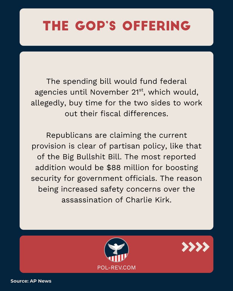 Title: The GOP's Offering. Text: The spending bill would fund federal agencies until November 21st, which would, allegedly, buy time for the two sides to work out their fiscal differences. Republicans are claiming the current provision is clear of partisan policy, like that of the Big Bullshit Bill. The most reported addition would be $88 million for boosting security for government officials. The reason being increased safety concerns over the assassination of Charlie Kirk. Source: AP News