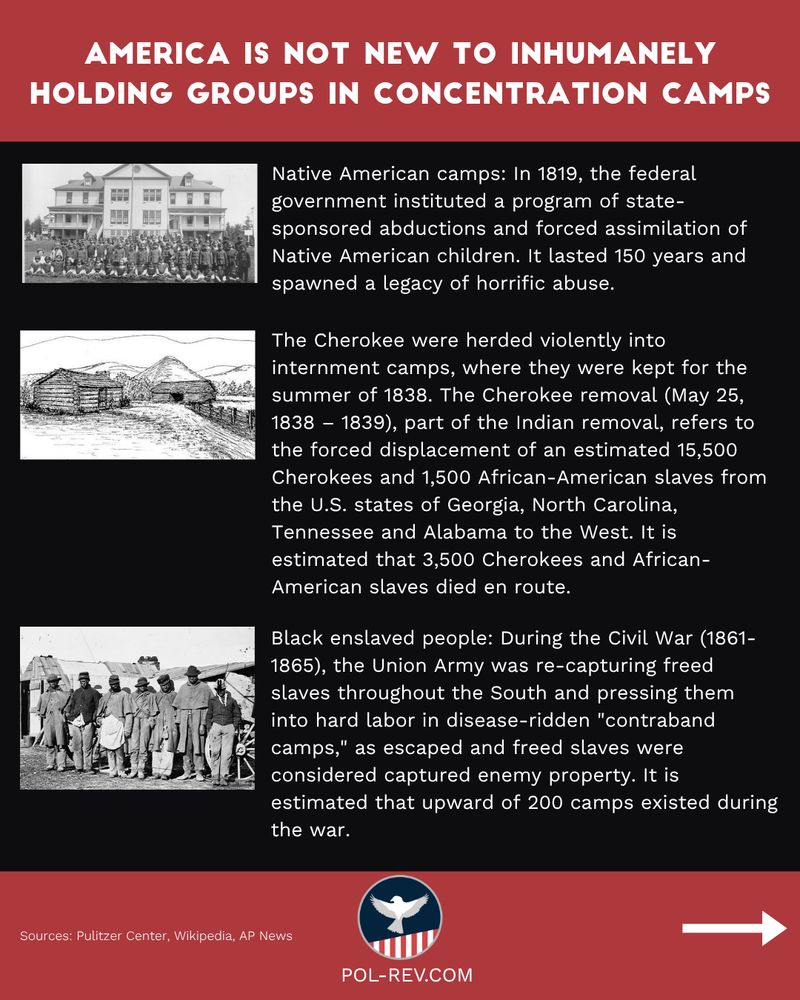 The slide explains the history of concentration camps that have been created throughout America's history. Title reads: America is no new to inhumanely holding groups in concentration camps. The first and second images are of a Native American camps from the 1800s. The description: Native American camps: In 1819, the federal government instituted a program of state-sponsored abductions and forced assimilation of Native American children. It lasted 150 years and spawned a legacy of horrific abuse. The Cherokee were herded violently into internment camps, where they were kept for the summer of 1838. The Cherokee removal (May 25, 1838 – 1839), part of the Indian removal, refers to the forced displacement of an estimated 15,500 Cherokees and 1,500 African-American slaves from the U.S. states of Georgia, North Carolina, Tennessee and Alabama to the West. It is estimated that 3,500 Cherokees and African-American slaves died en route. The third image is of Black slaves. The description: Black enslaved people: During the Civil War (1861-1865), the Union Army was re-capturing freed slaves throughout the South and pressing them into hard labor in disease-ridden "contraband camps," as escaped and freed slaves were considered captured enemy property. It is estimated that upward of 200 camps existed during the war. Sources: Pulitzer Center, Wikipedia, AP News
