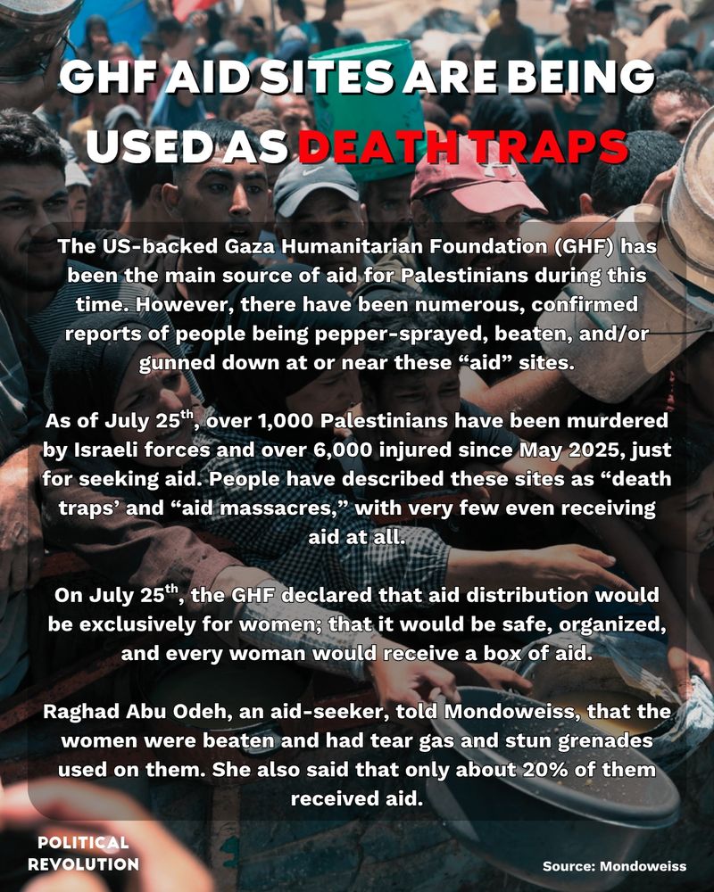 The background image is of Gazans gathered together desperately trying to get food at an aid site. The text reads: GHF aid sites are being used as death traps. The US-backed Gaza Humanitarian Foundation (GHF) has been the main source of aid for Palestinians during this time. However, there have been numerous, confirmed reports of people being pepper-sprayed, beaten, and/or gunned down at or near these “aid” sites. As of July 25th, over 1,000 Palestinians have been murdered by Israeli forces and over 6,000 injured since May 2025, just for seeking aid. People have described these sites as “death traps’ and “aid massacres,” with very few even receiving aid at all. On July 25th, the GHF declared that aid distribution would be exclusively for women; that it would be safe, organized, and every woman would receive a box of aid. Raghad Abu Odeh, an aid-seeker, told Mondoweiss, that the women were beaten and had tear gas and stun grenades used on them. She also said that only about 20% of them  received aid. Source: Mondoweiss