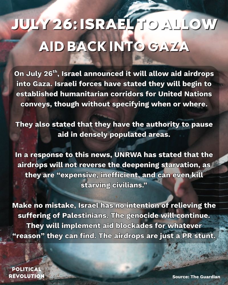 The background image is of a child crying as they hold out a pot to receive aid. The text reads: July 26: Israel to allow aid back into Gaza. On July 26th, Israel announced it will allow aid airdrops into Gaza. Israeli forces have stated they will begin to established humanitarian corridors for United Nations conveys, though without specifying when or where. They also stated that they have the authority to pause aid in densely populated areas. In a response to this news, UNRWA has stated that the airdrops will not reverse the deepening starvation, as they are “expensive, inefficient, and can even kill starving civilians.” Make no mistake, Israel has no intention of relieving the suffering of Palestinians. The genocide will continue. They will implement aid blockades for whatever “reason” they can find. The airdrops are just a PR stunt. Source: The Guardian