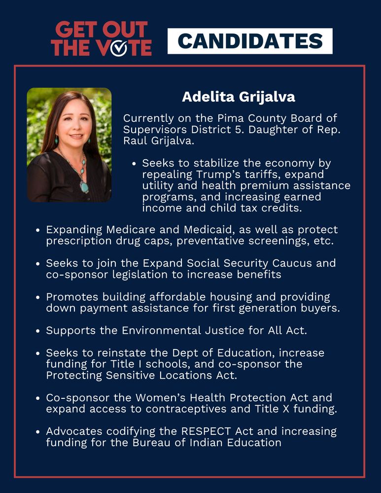 Title reads: Get out the vote, Candidates. Adelita Grijalva's portrait is featured alongside the text: Currently on the Pima County Board of Supervisors District 5. Daughter of Rep. Raul Grijalva. Seeks to stabilize the economy by repealing Trump’s tariffs, expand utility and health premium assistance programs, and increasing earned income and child tax credits. Expanding Medicare and Medicaid, as well as protect prescription drug caps, preventative screenings, etc. Seeks to join the Expand Social Security Caucus and co-sponsor legislation to increase benefits. Promotes building affordable housing and providing down payment assistance for first generation buyers. Supports the Environmental Justice for All Act. Seeks to reinstate the Dept of Education, increase funding for Title I schools, and co-sponsor the Protecting Sensitive Locations Act. Co-sponsor the Women’s Health Protection Act and expand access to contraceptives and Title X funding. Advocates codifying the RESPECT Act and increasing funding for the Bureau of Indian Education.