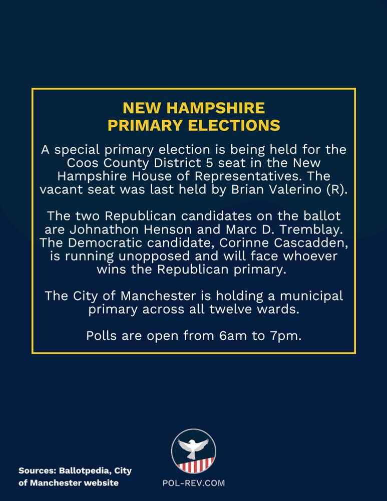 New Hampshire. Primary Elections. A special primary election is being held for the Coos County District 5 seat in the New Hampshire House of Representatives. The vacant seat was last held by Brian Valerino (R). The two Republican candidates on the ballot are Johnathon Henson and Marc D. Tremblay. The Democratic candidate, Corinne Cascadden, is running unopposed and will face whoever wins the Republican primary. The City of Manchester is holding a municipal primary across all twelve wards. Polls are open from 6am to 7pm. Source: Ballotpedia, City of Manchester wesbite