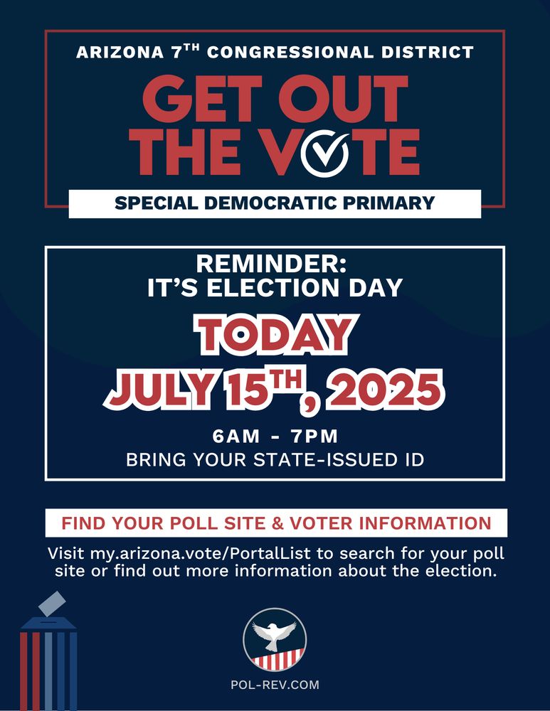 Text reads: Arizona 7th Congressional District, Get Out the Vote, Special Democratic Primary. Reminder: Election Day is TODAY, July 15th, 2025. 6AM- 7PM. Bring your state-issued ID. Find your poll site and voter information. Visit my.arizona.vote/PortalList to search for your poll site or find out more information about the election. PolRev Logo with the website pol-rev.com is on the bottom of the page, next to an image of a ballot going into a box.
