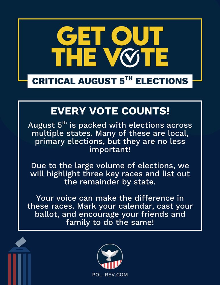 Text reads: Get Out The Vote. Critical August 5th Elections. Every vote counts! August 5th is packed with elections across multiple states. Many of these are local, primary elections, but they are no less important! Due to the large volume of elections, we will highlight three key races and list out the remainder by state. Your voice can make the difference in these races. Mark your calendar, cast your ballot, and encourage your friends and family to do the same! Along the bottom is the Political Revolution logo and the website pol-rev.com