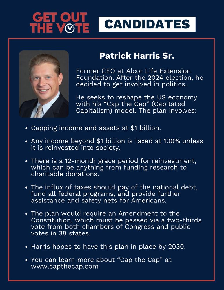 Title reads: Get out the vote, Candidates. Patrick Harris Sr's portrait is featured alongside the text: Former CEO at Alcor Life Extension Foundation. After the 2024 election, he decided to get involved in politics. He seeks to reshape the US economy with his “Cap the Cap” (Capitated Capitalism) model. The plan involves: Capping income and assets at $1 billion. Any income beyond $1 billion is taxed at 100% unless it is reinvested into society. There is a 12-month grace period for reinvestment, which can be anything from funding research to charitable donations. The influx of taxes should pay of the national debt, fund all federal programs, and provide further assistance and safety nets for Americans. The plan would require an Amendment to the Constitution, which must be passed via a two-thirds vote from both chambers of Congress and public votes in 38 states. Harris hopes to have this plan in place by 2030. You can learn more about “Cap the Cap” at www.capthecap.com