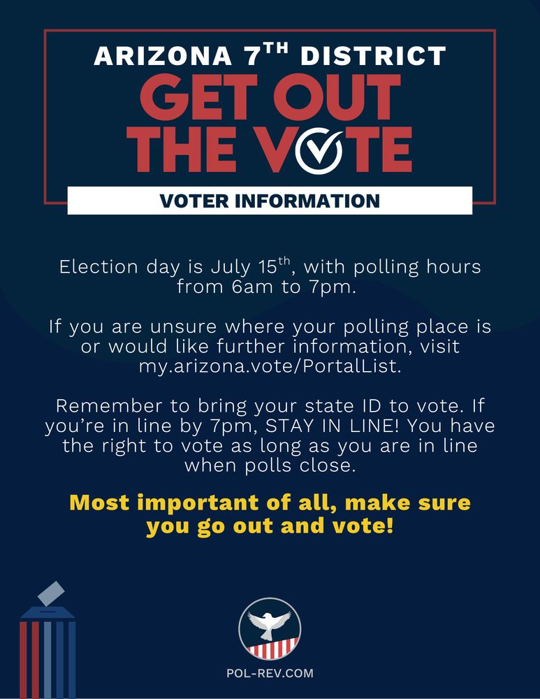 Title reads: Arizona 7th District, Get Out the Vote, Voter Information. Election day is July 15th, with polling hours from 6am to 7pm. If you are unsure where your polling place is or would like further information, visit my.arizona.vote/PortalList. Remember to bring your state ID to vote. If you’re in line by 7pm, STAY IN LINE! You have the right to vote as long as you are in line when polls close. Most important of all, make sure you go out and vote! At the bottom is the PolRev Logo with the website pol-rev.com