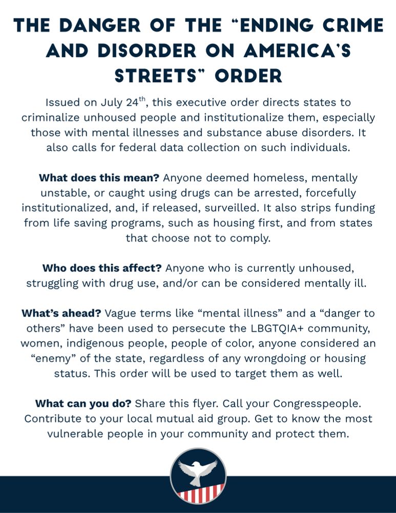 The Danger of the “Ending Crime and Disorder on America’s Streets” Order. Issued on July 24th, this executive order directs states to criminalize unhoused people and institutionalize them, especially those with mental illnesses and substance abuse disorders. It also calls for federal data collection on such individuals. What does this mean? Anyone deemed homeless, mentally unstable, or caught using drugs can be arrested, forcefully institutionalized, and, if released, surveilled. It also strips funding from life saving programs, such as housing first, and from states that choose not to comply. Who does this affect? Anyone who is currently unhoused, struggling with drug use, and/or can be considered mentally ill. What’s ahead? Vague terms like “mental illness” and a “danger to others” have been used to persecute the LBGTQIA+ community, women, indigenous people, people of color, anyone considered an “enemy” of the state, regardless of any wrongdoing or housing status. This order will be used to target them as well. What can you do? Share this flyer. Call your Congresspeople. Contribute to your local mutual aid group. Get to know the most vulnerable people in your community and protect them.