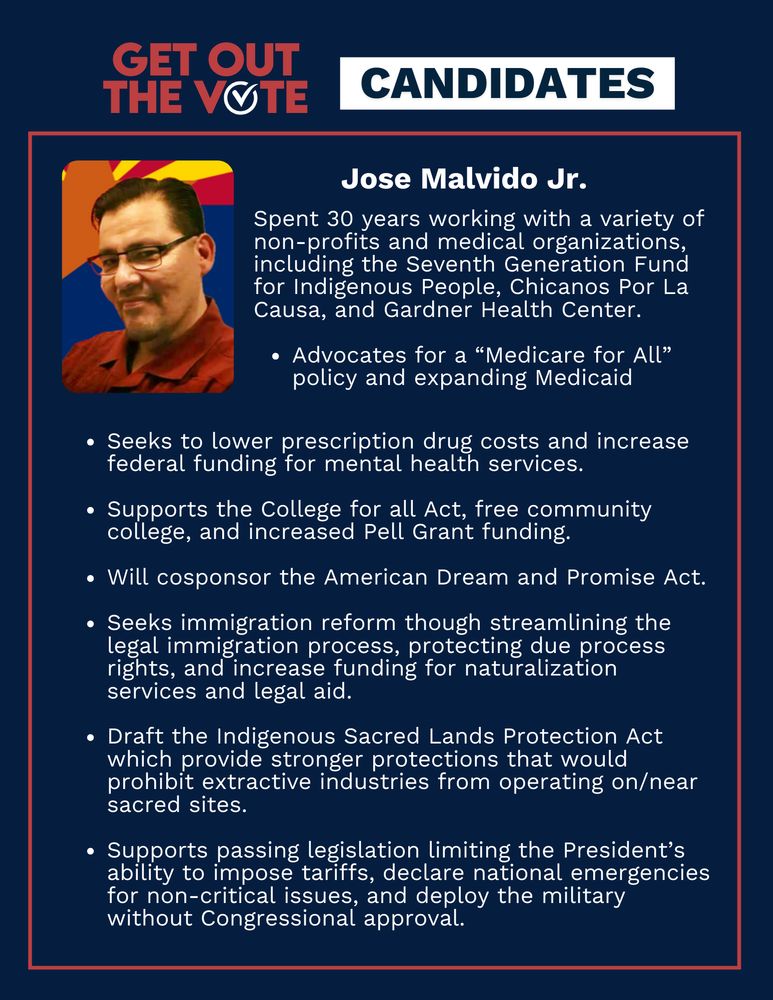 Title reads: Get out the vote, Candidates. Jose Malvido Jr's portrait is featured alongside the text: Spent 30 years working with a variety of non-profits and medical organizations, including the Seventh Generation Fund for Indigenous People, Chicanos Por La Causa, and Gardner Health Center. Advocates for a “Medicare for All” policy and expanding Medicaid. Seeks to lower prescription drug costs and increase federal funding for mental health services. Supports the College for all Act, free community college, and increased Pell Grant funding. Will cosponsor the American Dream and Promise Act. Seeks immigration reform though streamlining the legal immigration process, protecting due process rights, and increase funding for naturalization services and legal aid. Draft the Indigenous Sacred Lands Protection Act which provide stronger protections that would prohibit extractive industries from operating on/near sacred sites. Supports passing legislation limiting the President’s ability to impose tariffs, declare national emergencies for non-critical issues, and deploy the military without Congressional approval.