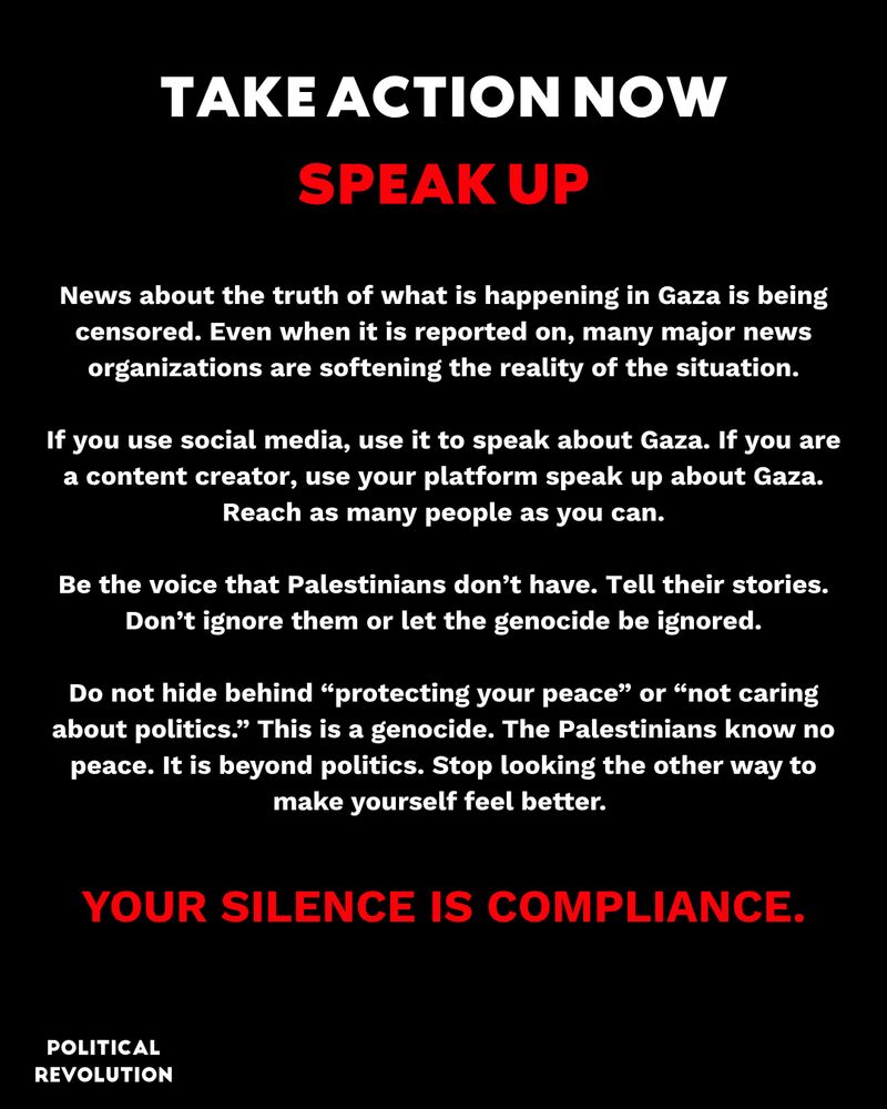Take action now: Speak Up. News about the truth of what is happening in Gaza is being censored. Even when it is reported on, many major news organizations are softening the reality of the situation. If you use social media, use it to speak about Gaza. If you are a content creator, use your platform speak up about Gaza. Reach as many people as you can. Be the voice that Palestinians don’t have. Tell their stories. Don’t ignore them or let the genocide be ignored. Do not hide behind “protecting your peace” or “not caring about politics.” This is a genocide. The Palestinians know no peace. It is beyond politics. Stop looking the other way to make yourself feel better. YOUR SILENCE IS COMPLIANCE.