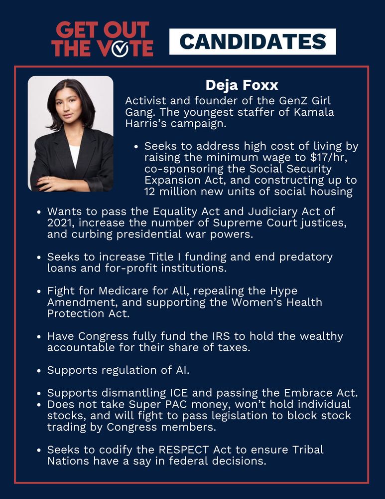 Title reads: Get out the vote, Candidates. Deja Foxx's portrait is featured alongside the text: Activist and founder of the GenZ Girl Gang. The youngest staffer of Kamala Harris’s campaign. Seeks to address high cost of living by raising the minimum wage to $17/hr, co-sponsoring the Social Security Expansion Act, and constructing up to 12 million new units of social housing. Wants to pass the Equality Act and Judiciary Act of 2021, increase the number of Supreme Court justices, and curbing presidential war powers. Seeks to increase Title I funding and end predatory loans and for-profit institutions. Fight for Medicare for All, repealing the Hype Amendment, and supporting the Women’s Health Protection Act. Have Congress fully fund the IRS to hold the wealthy accountable for their share of taxes. Supports regulation of AI. Supports dismantling ICE and passing the Embrace Act. Does not take Super PAC money, won’t hold individual stocks, and will fight to pass legislation to block stock trading by Congress members. Seeks to codify the RESPECT Act to ensure Tribal Nations have a say in federal decisions. 