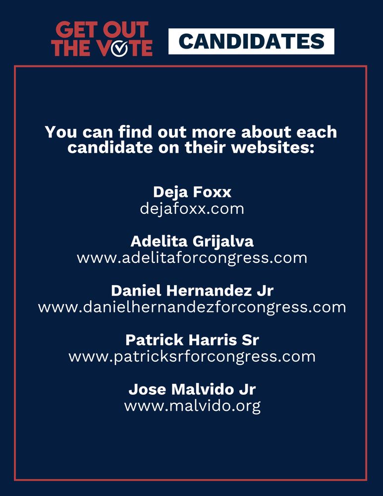 Title reads: Get Out the Vote, Candidates. Text reads: You can find out more about each candidate on their websites: Deja Foxx:
dejafoxx.com; Adelita Grijalva
www.adelitaforcongress.com; Daniel Hernandez Jr: www.danielhernandezforcongress.com;  Patrick Harris Sr: www.patricksrforcongress.com; Jose Malvido Jr: www.malvido.org