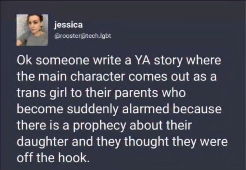ALT TEXT: A humorous social media post by Jessica, using the handle @rooster@tech.lgbt. The post proposes a plot for a young adult (YA) story: a main character comes out as a trans girl to her parents, who unexpectedly react with alarm due to an ancient prophecy about their daughter—one they thought no longer applied. The concept blends themes of coming out with fantasy elements, creating a quirky and imaginative narrative prompt.