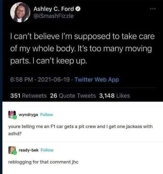 ALT TEXT: A screenshot of a tweet by Ashley C. Ford (@iSmashFizzle) stating, "I can't believe I'm supposed to take care of my whole body. It's too many moving parts. I can't keep up." The tweet was posted on June 19, 2021, at 6:58 PM via Twitter Web App, with 351 retweets, 26 quote tweets, and 3,148 likes. Below the tweet are two Tumblr comments: one by wyndryga reads, "youre telling me an F1 car gets a pit crew and i get one jackass with adhd?" and another by ready-bek says, "reblogging for that comment jhc."
