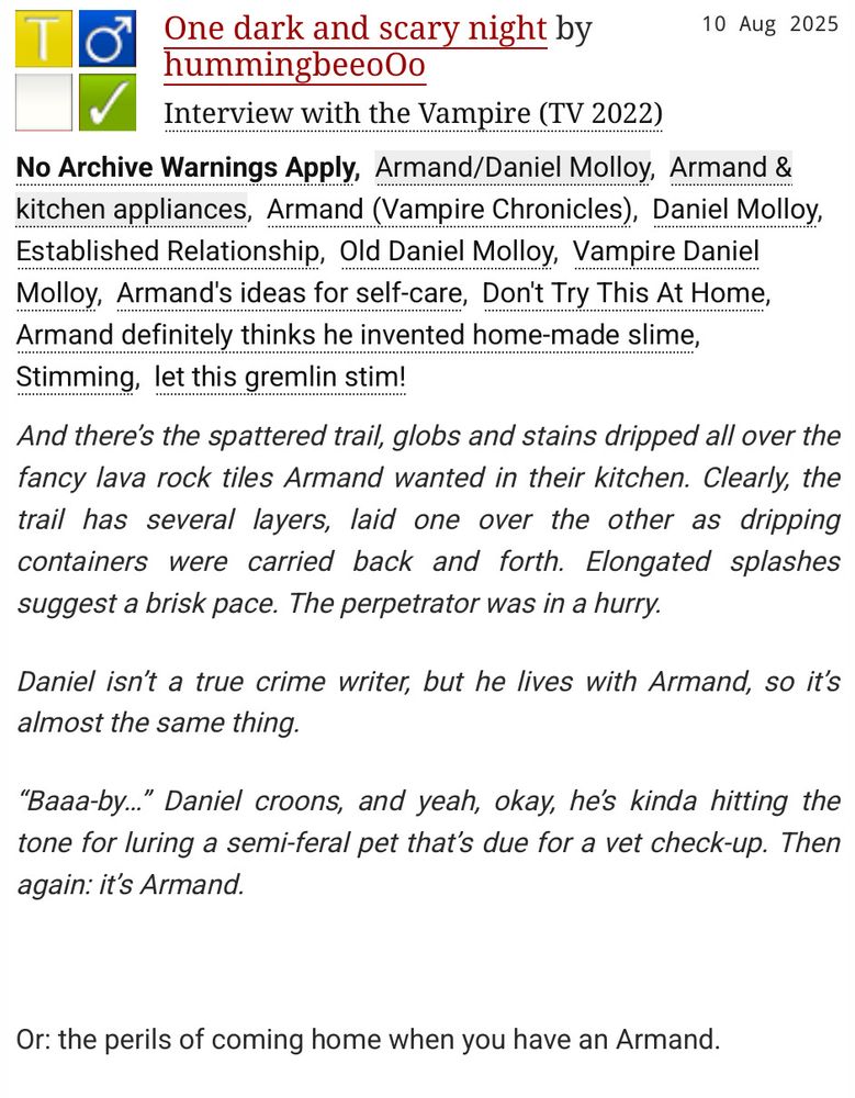 Summary of the fic "One dark and scary night" by hummingbeeoOo: 

    And there’s the spattered trail, globs and stains dripped all over the fancy lava rock tiles Armand wanted in their kitchen. Clearly, the trail has several layers, laid one over the other as dripping containers were carried back and forth. Elongated splashes suggest a brisk pace. The perpetrator was in a hurry.

    Daniel isn’t a true crime writer, but he lives with Armand, so it’s almost the same thing.

    “Baaa-by…” Daniel croons, and yeah, okay, he’s kinda hitting the tone for luring a semi-feral pet that’s due for a vet check-up. Then again: it’s Armand.

Or: the perils of coming home when you have an Armand.