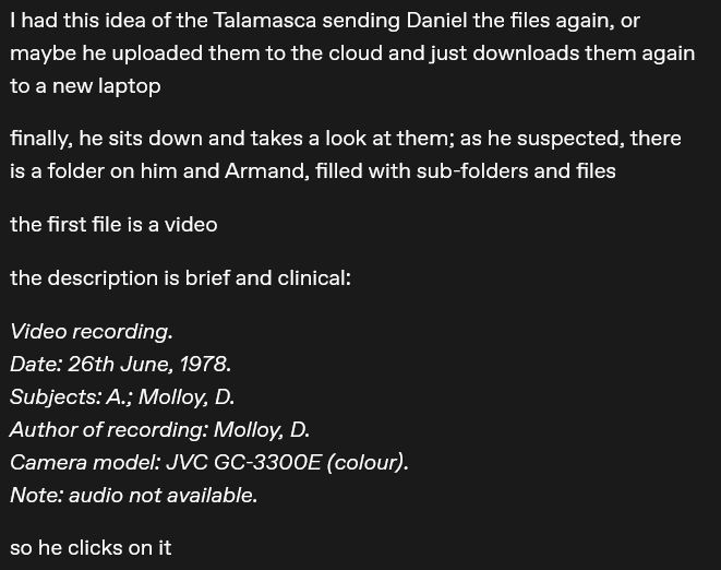 I had this idea of the Talamasca sending Daniel the files again, or maybe he uploaded them to the cloud and just downloads them again to a new laptop

finally, he sits down and takes a look at them; as he suspected, there is a folder on him and Armand, filled with sub-folders and files

the first file is a video

the description is brief and clinical: 

Video recording. 
Date: 26th June, 1978. 
Subjects: A.; Molloy, D. 
Author of recording: Molloy, D. 
Camera model: JVC GC-3300E (colour). 
Note: audio not available.

so he clicks on it
