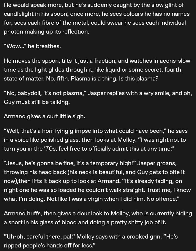 He would speak more, but he’s suddenly caught by the slow glint of candlelight in his spoon; once more, he sees colours he has no names for, sees each fibre of the metal, could swear he sees each individual photon making up its reflection.

“Wow…” he breathes.

He moves the spoon, tilts it just a fraction, and watches in aeons-slow time as the light glides through it, like liquid or some secret, fourth state of matter. No, fifth. Plasma is a thing. Is this plasma?

“No, babydoll, it’s not plasma,” Jasper replies with a wry smile, and oh, Guy must still be talking.

Armand gives a curt little sigh.

“Well, that’s a horrifying glimpse into what could have been,” he says in a voice like polished glass, then looks at Molloy. “I was right not to turn you in the ‘70s, feel free to officially admit this at any time.”

“Jesus, he’s gonna be fine, it’s a temporary high!” Jasper groans, throwing his head back (his neck is beautiful, and Guy gets to bite it now),then lifts it back up to look at Armand. “It’s already fading, on night one he was so loaded he couldn’t walk straight. Trust me, I know what I’m doing. Not like I was a virgin when I did him. No offence.”

Armand huffs, then gives a dour look to Molloy, who is currently hiding a snort in his glass of blood and doing a pretty shitty job of it.

“Uh-oh, careful there, pal,” Molloy says with a crooked grin. “He’s ripped people’s hands off for less.”