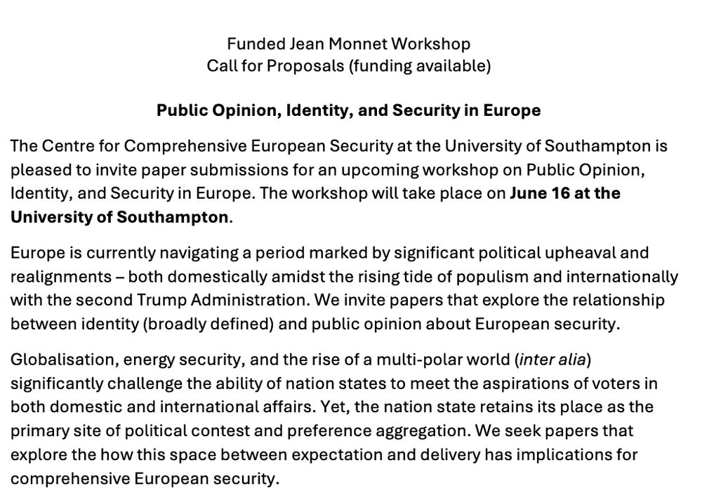 Public Opinion, Identity, and Security in Europe

The Centre for Comprehensive European Security at the University of Southampton is pleased to invite paper submissions for an upcoming workshop on Public Opinion, Identity, and Security in Europe. The workshop will take place on June 16 at the University of Southampton.
Europe is currently navigating a period marked by significant political upheaval and realignments – both domestically amidst the rising tide of populism and internationally with the second Trump Administration. We invite papers that explore the relationship between identity (broadly defined) and public opinion about European security. 

Globalisation, energy security, and the rise of a multi-polar world (inter alia) significantly challenge the ability of nation states to meet the aspirations of voters in both domestic and international affairs. Yet, the nation state retains its place as the primary site of political contest and preference aggregation. We seek papers that explore the how this space between expectation and delivery has implications for comprehensive European security.
