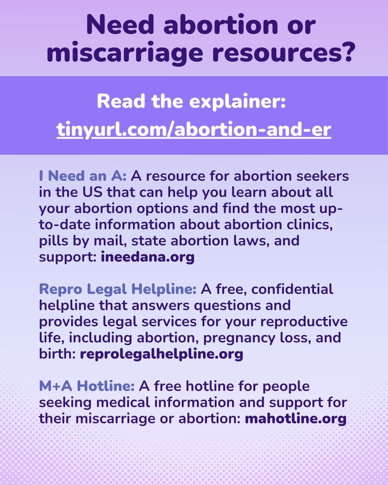 A graphic sharing free abortion and miscarriage resources with a purple background. At the top, the dark purple header text states," Need abortion or miscarriage resources?" Below in a lavender text box is "Read the explainer: tinyurl.com/abortion-an-er." Below this is a list of resources. 

I Need an A: A resource for abortion seekers in the US that can help you learn about all your abortion options and find the most up-to-date information about abortion clinics, pills by mail, state abortion laws, and support: ineedana.org

Repro Legal Helpline: A free, confidential helpline that answers questions and provides legal services for your reproductive life, including abortion, pregnancy loss, and birth: reprolegalhelpline.org

M+A Hotline: A free hotline for people seeking medical information and support for their miscarriage or abortion: mahotline.org