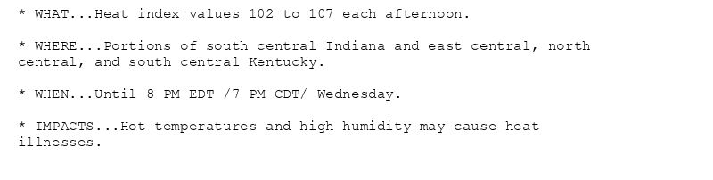 * WHAT...Heat index values 102 to 107 each afternoon.

* WHERE...Portions of south central Indiana and east central, north
central, and south central Kentucky.

* WHEN...Until 8 PM EDT /7 PM CDT/ Wednesday.

* IMPACTS...Hot temperatures and high humidity may cause heat
illnesses.