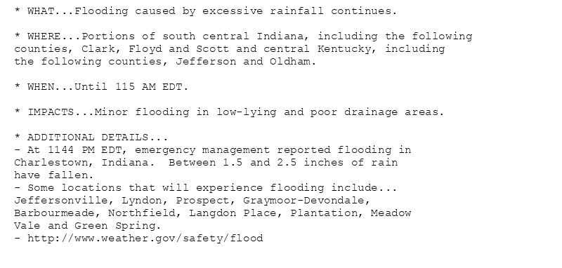 * WHAT...Flooding caused by excessive rainfall continues.

* WHERE...Portions of south central Indiana, including the following
counties, Clark, Floyd and Scott and central Kentucky, including
the following counties, Jefferson and Oldham.

* WHEN...Until 115 AM EDT.

* IMPACTS...Minor flooding in low-lying and poor drainage areas.

* ADDITIONAL DETAILS...
- At 1144 PM EDT, emergency management reported flooding in
Charlestown, Indiana.  Between 1.5 and 2.5 inches of rain
have fallen.
- Some locations that will experience flooding include...
Jeffersonville, Lyndon, Prospect, Graymoor-Devondale,
Barbourmeade, Northfield, Langdon Place, Plantation, Meadow
Vale and Green Spring.
- http://www.weather.gov/safety/flood