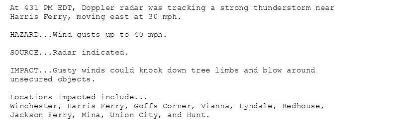 At 431 PM EDT, Doppler radar was tracking a strong thunderstorm near
Harris Ferry, moving east at 30 mph.

HAZARD...Wind gusts up to 40 mph.

SOURCE...Radar indicated.

IMPACT...Gusty winds could knock down tree limbs and blow around
unsecured objects.

Locations impacted include...
Winchester, Harris Ferry, Goffs Corner, Vianna, Lyndale, Redhouse,
Jackson Ferry, Mina, Union City, and Hunt.