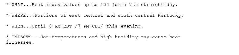 * WHAT...Heat index values up to 104 for a 7th straight day.

* WHERE...Portions of east central and south central Kentucky.

* WHEN...Until 8 PM EDT /7 PM CDT/ this evening.

* IMPACTS...Hot temperatures and high humidity may cause heat
illnesses.
