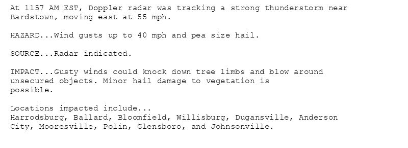 At 1157 AM EST, Doppler radar was tracking a strong thunderstorm near
Bardstown, moving east at 55 mph.

HAZARD...Wind gusts up to 40 mph and pea size hail.

SOURCE...Radar indicated.

IMPACT...Gusty winds could knock down tree limbs and blow around
unsecured objects. Minor hail damage to vegetation is
possible.

Locations impacted include...
Harrodsburg, Ballard, Bloomfield, Willisburg, Dugansville, Anderson
City, Mooresville, Polin, Glensboro, and Johnsonville.