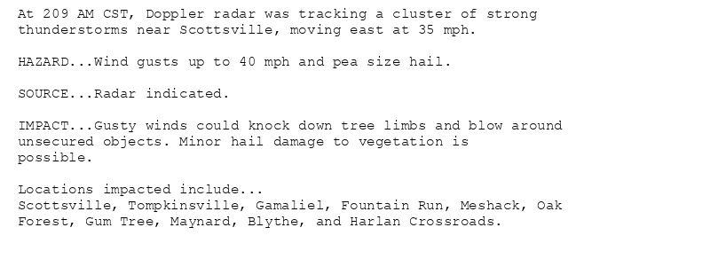 At 209 AM CST, Doppler radar was tracking a cluster of strong
thunderstorms near Scottsville, moving east at 35 mph.

HAZARD...Wind gusts up to 40 mph and pea size hail.

SOURCE...Radar indicated.

IMPACT...Gusty winds could knock down tree limbs and blow around
unsecured objects. Minor hail damage to vegetation is
possible.

Locations impacted include...
Scottsville, Tompkinsville, Gamaliel, Fountain Run, Meshack, Oak
Forest, Gum Tree, Maynard, Blythe, and Harlan Crossroads.