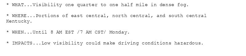 * WHAT...Visibility one quarter to one half mile in dense fog.

* WHERE...Portions of east central, north central, and south central
Kentucky.

* WHEN...Until 8 AM EST /7 AM CST/ Monday.

* IMPACTS...Low visibility could make driving conditions hazardous.