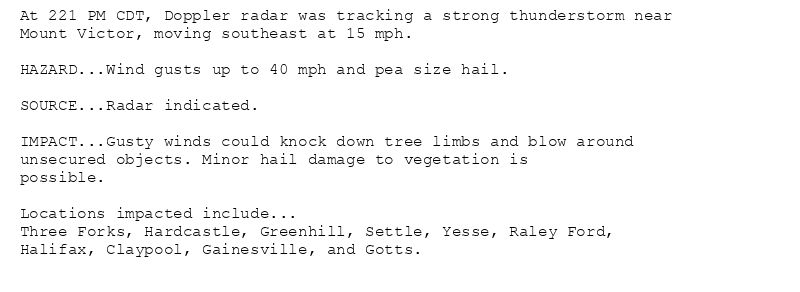 At 221 PM CDT, Doppler radar was tracking a strong thunderstorm near
Mount Victor, moving southeast at 15 mph.

HAZARD...Wind gusts up to 40 mph and pea size hail.

SOURCE...Radar indicated.

IMPACT...Gusty winds could knock down tree limbs and blow around
unsecured objects. Minor hail damage to vegetation is
possible.

Locations impacted include...
Three Forks, Hardcastle, Greenhill, Settle, Yesse, Raley Ford,
Halifax, Claypool, Gainesville, and Gotts.