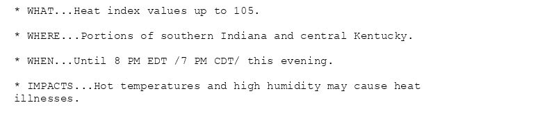 * WHAT...Heat index values up to 105.

* WHERE...Portions of southern Indiana and central Kentucky.

* WHEN...Until 8 PM EDT /7 PM CDT/ this evening.

* IMPACTS...Hot temperatures and high humidity may cause heat
illnesses.