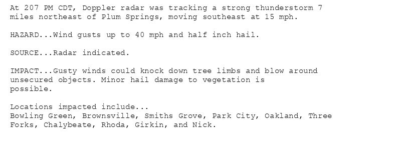 At 207 PM CDT, Doppler radar was tracking a strong thunderstorm 7
miles northeast of Plum Springs, moving southeast at 15 mph.

HAZARD...Wind gusts up to 40 mph and half inch hail.

SOURCE...Radar indicated.

IMPACT...Gusty winds could knock down tree limbs and blow around
unsecured objects. Minor hail damage to vegetation is
possible.

Locations impacted include...
Bowling Green, Brownsville, Smiths Grove, Park City, Oakland, Three
Forks, Chalybeate, Rhoda, Girkin, and Nick.