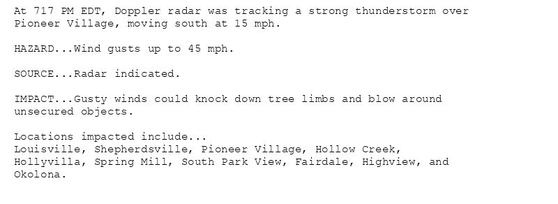 At 717 PM EDT, Doppler radar was tracking a strong thunderstorm over
Pioneer Village, moving south at 15 mph.

HAZARD...Wind gusts up to 45 mph.

SOURCE...Radar indicated.

IMPACT...Gusty winds could knock down tree limbs and blow around
unsecured objects.

Locations impacted include...
Louisville, Shepherdsville, Pioneer Village, Hollow Creek,
Hollyvilla, Spring Mill, South Park View, Fairdale, Highview, and
Okolona.