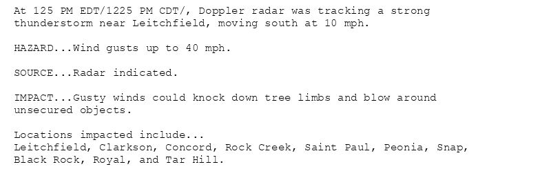 At 125 PM EDT/1225 PM CDT/, Doppler radar was tracking a strong
thunderstorm near Leitchfield, moving south at 10 mph.

HAZARD...Wind gusts up to 40 mph.

SOURCE...Radar indicated.

IMPACT...Gusty winds could knock down tree limbs and blow around
unsecured objects.

Locations impacted include...
Leitchfield, Clarkson, Concord, Rock Creek, Saint Paul, Peonia, Snap,
Black Rock, Royal, and Tar Hill.