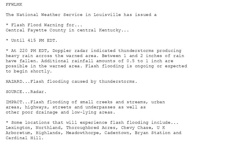 FFWLMK

The National Weather Service in Louisville has issued a

* Flash Flood Warning for...
Central Fayette County in central Kentucky...

* Until 415 PM EDT.

* At 220 PM EDT, Doppler radar indicated thunderstorms producing
heavy rain across the warned area. Between 1 and 2 inches of rain
have fallen. Additional rainfall amounts of 0.5 to 1 inch are
possible in the warned area. Flash flooding is ongoing or expected
to begin shortly.

HAZARD...Flash flooding caused by thunderstorms.

SOURCE...Radar.

IMPACT...Flash flooding of small creeks and streams, urban
areas, highways, streets and underpasses as well as
other poor drainage and low-lying areas.

* Some locations that will experience flash flooding include...
Lexington, Northland, Thoroughbred Acres, Chevy Chase, U K
Arboretum, Highlands, Meadowthorpe, Cadentown, Bryan Station and
Cardinal Hill.